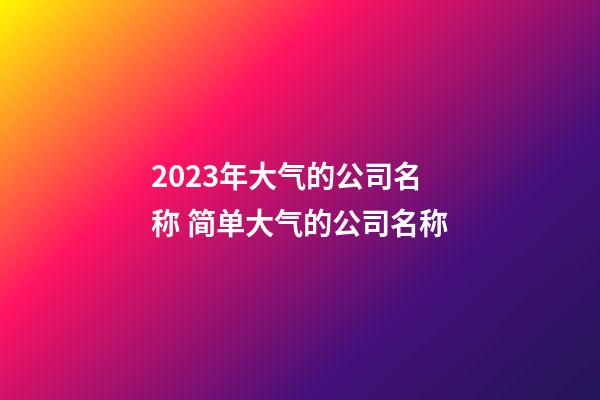 2023年大气的公司名称 简单大气的公司名称-第1张-公司起名-玄机派